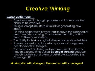 Creative Thinking Some definitions… Creative Specific thought processes which improve the ability to be creative.  Being in an optimal state of mind for generating new ideas. To think deliberately in ways that improve the likelihood of new thoughts occurring. To maximize the ability of the brain to think of new   ideas.  The ability to think of original, diverse and elaborate ideas. A series of mental actions which produce changes and developments of thought.  The process of exploring multiple avenues of actions or thoughts. (Sometimes called  divergent thinking  because thought patterns and areas of belief are expanded.)  vs. Convergent?    Must start with divergent then end up with convergent 