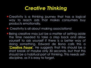 Creative Thinking Creativity is a thinking journey that has a logical way to reach ads that makes consumers buy products emotionally. Creativity is all about making associations! Being creative may just be a matter of setting aside the time needed to take a step back and allow yourself to ask yourself if there is a better way of doing something. Edward de Bono calls this a  'Creative Pause' . He suggests that this should be a short break of maybe only 30 seconds, but that this should be a habitual part of thinking. This needs self-discipline, as it is easy to forget. 