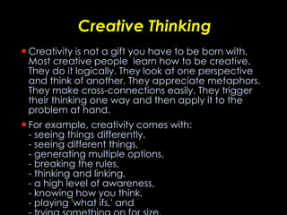 Creative Thinking Creativity is not a gift you have to be born with. Most creative people  learn how to be creative. They do it logically. They look at one perspective and think of another. They appreciate metaphors. They make cross-connections easily. They trigger their thinking one way and then apply it to the problem at hand.  For example, creativity comes with: - seeing things differently,  - seeing different things,  - generating multiple options,  - breaking the rules, - thinking and linking,  - a high level of awareness,  - knowing how you think, - playing 'what ifs,' and  - trying something on for size. 