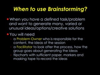 When to use Brainstorming? When you have a defined task/problem and want to generate many, varied or unusual ideas/options/creative solutions You will need  a  Problem Owner  who is responsible for the content, the ideas of the session  a  Facilitator  to look after the process, how the group goes about generating the ideas flipcharts with sufficient paper, markers and masking tape to record the ideas 