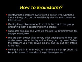 How To Brainstorm? Identifying the problem owner i.e the person who wants the ideas in the group and who will finally decide which ideas to take forward. Getting the problem owner to explain the task to the group and giving them background to the project. Facilitator explains and write up the rules of brainstorming for everyone to follow The problem owner gives a very brief background of the task and answers any factual questions the group my have. Define the problem you want solved clearly, and lay out any criteria to be met.  Writing it down in one word or sentence on a flip chart  to keep the session focused on the problem (planner) 