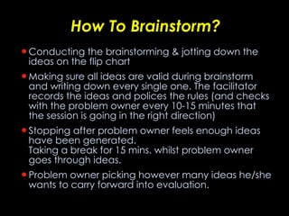 How To Brainstorm? Conducting the brainstorming & jotting down the ideas on the flip chart  Making sure all ideas are valid during brainstorm and writing down every single one. The facilitator records the ideas and polices the rules (and checks with the problem owner every 10-15 minutes that the session is going in the right direction) Stopping after problem owner feels enough ideas have been generated. Taking a break for 15 mins. whilst problem owner goes through ideas. Problem owner picking however many ideas he/she wants to carry forward into evaluation. 