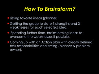 How To Brainstorm? Listing favorite ideas (planner) Getting the group to state 3 strengths and 3 weaknesses for each selected idea. Spending further time, brainstorming ideas to overcome the weaknesses if possible. Coming up with an Action plan with clearly defined task responsibilities and timing (planner & problem owner). 