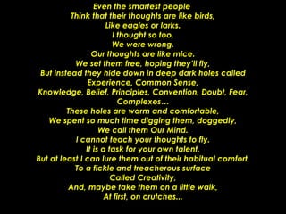 Even the smartest people  Think that their thoughts are like birds, Like eagles or larks. I thought so too. We were wrong. Our thoughts are like mice. We set them free, hoping they’ll fly, But instead they hide down in deep dark holes called Experience, Common Sense, Knowledge, Belief, Principles, Convention, Doubt, Fear, Complexes… These holes are warm and comfortable, We spent so much time digging them, doggedly, We call them Our Mind. I cannot teach your thoughts to fly. It is a task for your own talent. But at least I can lure them out of their habitual comfort, To a fickle and treacherous surface Called Creativity, And, maybe take them on a little walk, At first, on crutches... 