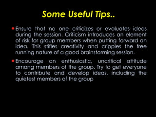 Some Useful Tips.. Ensure that no one criticizes or evaluates ideas during the session. Criticism introduces an element of risk for group members when putting forward an idea. This stifles creativity and cripples the free running nature of a good brainstorming session.  Encourage an enthusiastic, uncritical attitude among members of the group. Try to get everyone to contribute and develop ideas, including the quietest members of the group  