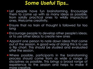Some Useful Tips.. Let people have fun brainstorming. Encourage them to come up with as many ideas as possible, from solidly practical ones to wildly impractical ones. Welcome creativity.  Ensure that no train of thought is followed for too long  Encourage people to develop other people's ideas, or to use other ideas to create new ones  Appoint one person to note down ideas that come out of the session. A good way of doing this is to use a flip chart. This should be studied and evaluated after the session.  Where possible, participants in the brainstorming process should come from as wide a range of disciplines as possible. This brings a broad range of experience to the session and helps to make it more creative. 