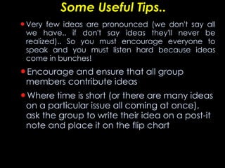 Some Useful Tips.. Very few ideas are pronounced (we don't say all we have.. if don't say ideas they'll never be realized).. So you must encourage everyone to speak and you must listen hard because ideas come in bunches!  Encourage and ensure that all group members contribute ideas Where time is short (or there are many ideas on a particular issue all coming at once), ask the group to write their idea on a post-it note and place it on the flip chart  
