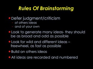 Rules Of Brainstorming D efer judgment/criticism of others ideas and of your own Look to generate many ideas- they should be as broad and odd as possible Look for wild and different ideas – freewheel, as fast as possible Build on others ideas All ideas are recorded and numbered 