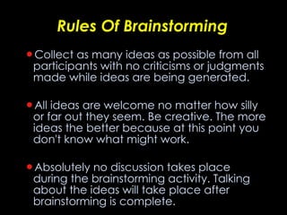 Rules Of Brainstorming Collect as many ideas as possible from all participants with no criticisms or judgments made while ideas are being generated .    All ideas are welcome no matter how silly or far out they seem. Be creative. The more ideas the better because at this point you don't know what might work .    Absolutely no discussion takes place during the brainstorming activity. Talking about the ideas will take place after brainstorming is complete .    Do not criticize or judge. Don't even groan, frown, or laugh. All ideas are equally valid at this point .    Do build on others' ideas .    Do write all ideas on a flipchart or board so the whole group can easily see them .    Set a time limit (i.e., 30 minutes) for the brainstorming.  