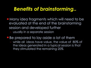 Benefits of brainstorming.. Many idea fragments which will need to be evaluated at the end of the brainstorming session and developed further   usually in a separate session Be prepared to lay aside a lot of them   while all  ideas have value, the value of  80% of the ideas generated in a typical session is that they stimulated the remaining 20% 