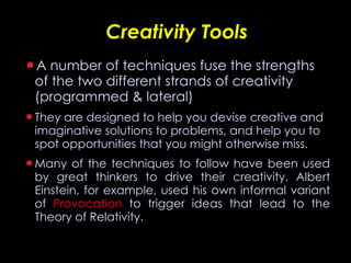 Creativity Tools A number of techniques fuse the strengths of the two different strands of creativity (programmed & lateral) They are designed to help you devise creative and imaginative solutions to problems, and help you to spot opportunities that you might otherwise   miss. Many of the techniques to follow have been used by great thinkers to drive their creativity. Albert Einstein, for example, used his own informal variant of  Provocation  to trigger ideas that lead to the Theory of Relativity.  