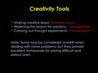Creativity Tools Making creative leaps -  Random Input Widening the search for solutions -  Concept Fan Carrying out thought experiments -  Provocation   Note: Some may be considered 'overkill' when dealing with minor problems, but they provide excellent frameworks for solving difficult and serious ones. 
