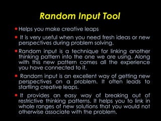Random Input Tool Helps you make creative leaps   It is very useful when you need fresh ideas or new perspectives during problem solving. Random input is a technique for linking another thinking pattern into the one we are using. Along with this new pattern comes all the experience you have connected to it.   Random input is an excellent way of getting new perspectives on a problem. It often leads to startling creative leaps.   It provides an easy way of breaking out of restrictive thinking patterns. It helps you to link in whole ranges of new solutions that you would not otherwise associate with the problem. 