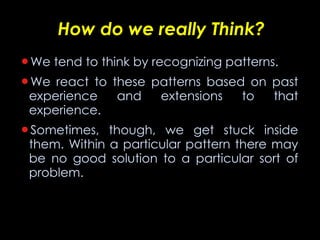How do we really Think? We tend to think by recognizing patterns. We react to these patterns based on past experience and extensions to that experience. Sometimes, though, we get stuck inside them. Within a particular pattern there may be no good solution to a particular sort of problem. 