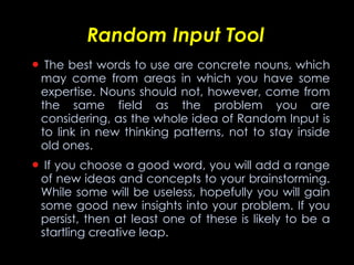Random Input Tool   The best words to use are concrete nouns, which may come from areas in which you have some expertise. Nouns should not, however, come from the same field as the problem you are considering, as the whole idea of Random Input is to link in new thinking patterns, not to stay inside old ones.    If you choose a good word, you will add a range of new ideas and concepts to your brainstorming. While some will be useless, hopefully you will gain some good new insights into your problem. If you persist, then at least one of these is likely to be a startling creative leap. 