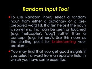 Random Input Tool To use Random Input, select a random noun from either a dictionary or a pre-prepared word list. It often helps if the noun is something that can be seen or touched (e.g. 'helicopter', 'dog') rather than a concept (e.g. 'fairness'). Use this noun as the starting point for  brainstorming  your problem. You may find that you get good insights if you select a word from a separate field in which you have some expertise. 