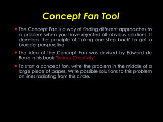 Concept Fan Tool The Concept Fan is a way of finding different approaches to a problem when you have rejected all obvious solutions. It develops the principle of 'taking one step back' to get a broader perspective. The idea of the Concept Fan was devised by Edward de Bono in his book ' Serious Creativity '  To start a concept fan, write the problem in the middle of a large piece of paper. Write possible solutions to this problem on lines radiating from this circle.   