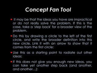 Concept Fan Tool It may be that the ideas you have are impractical or do not really solve the problem. If this is the case, take a 'step back' for a broader view of the problem.  Do this by drawing a circle to the left of the first circle, and write the broader definition into this new circle. Link it with an arrow to show that it comes from the first circle: Use this as a starting point to radiate out other ideas: If this does not give you enough new ideas, you can take yet another step back (and another, and another…): 