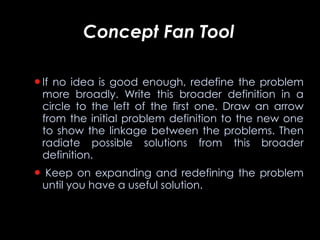 Concept Fan Tool   If no idea is good enough, redefine the problem more broadly. Write this broader definition in a circle to the left of the first one. Draw an arrow from the initial problem definition to the new one to show the linkage between the problems. Then radiate possible solutions from this broader definition.   Keep on expanding and redefining the problem until you have a useful solution. 