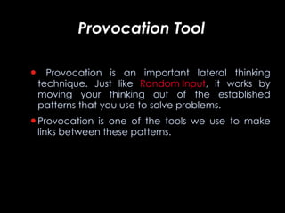 Provocation Tool   Provocation is an important lateral thinking technique. Just like  Random Input , it works by moving your thinking out of the established patterns that you use to solve problems. Provocation is one of the tools we use to make links between these patterns.  