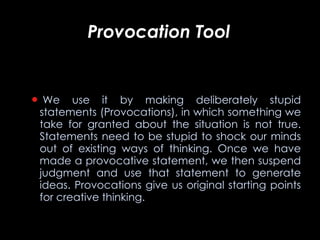 Provocation Tool       We use it by making deliberately stupid statements (Provocations), in which something we take for granted about the situation is not true. Statements need to be stupid to shock our minds out of existing ways of thinking. Once we have made a provocative statement, we then suspend judgment and use that statement to generate ideas. Provocations give us original starting points for creative thinking.   