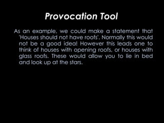 Provocation Tool   As an example, we could make a statement that 'Houses should not have roofs'. Normally this would not be a good idea! However this leads one to think of houses with opening roofs, or houses with glass roofs. These would allow you to lie in bed and look up at the stars.    