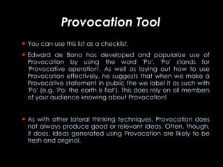 Provocation Tool You can use this list as a checklist. Edward de Bono has developed and popularize use of Provocation by using the word 'Po'. 'Po' stands for 'Provocative operation'. As well as laying out how to use Provocation effectively, he suggests that when we make a Provocative statement in public the we label it as such with 'Po' (e.g. 'Po: the earth is flat'). This does rely on all members of your audience knowing about Provocation!  As with other lateral thinking techniques, Provocation does not always produce good or relevant ideas. Often, though, it does. Ideas generated using Provocation are likely to be fresh and original.   