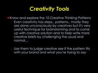 Creativity Tools Know and explore the 10 Creative Thinking Patterns Even creativity has steps.. patterns.. mostly they are done unconsciously by creatives but it's very useful technique for brainstorming and to come up with creative solution and to help write more creative briefs by challenging the usual and normal…  Use them to judge creative see if the pattern fits with your brand and what you’re trying to say 