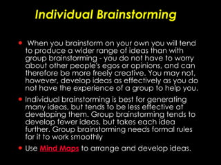 Individual Brainstorming When you brainstorm on your own you will tend to produce a wider range of ideas than with group brainstorming - you do not have to worry about other people's egos or opinions, and can therefore be more freely creative. You may not, however, develop ideas as effectively as you do not have the experience of a group to help you. Individual brainstorming is best for generating many ideas, but tends to be less effective at developing them. Group brainstorming tends to develop fewer ideas, but takes each idea further. Group brainstorming needs formal rules for it to work smoothly  Use  Mind Maps   to arrange and develop ideas. 