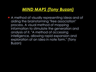 MIND MAPS (Tony Buzan) A method of visually representing ideas and of aiding the brainstorming "free association" process. A visual method of mapping information to stimulate the generation and analysis of it. "A method of accessing intelligence, allowing rapid expansion and exploration of an idea in note form." (Tony Buzan)   