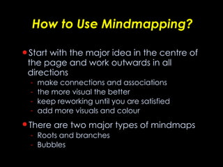 How to Use Mindmapping? Start with the major idea in the centre of the page and work outwards in all directions make connections and associations the more visual the better keep reworking until you are satisfied add more visuals and colour There are two major types of mindmaps   Roots and branches  Bubbles  