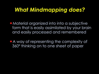 What Mindmapping does? Material organized into into a subjective form that is easily assimilated by your brain and easily processed and remembered A way of representing the complexity of 360º thinking on to one sheet of paper 