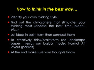 How to think in the best way… Identify your own thinking style.. Find out the atmosphere that stimulates your thinking most (choose the best time, place.. etc..) Jot ideas in point form then connect them To creatively think/brainstorm use landscape paper  versus our logical mode: Normal A4 layout (portrait)  At the end make sure your thoughts follow  