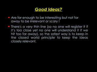 Good Ideas? Are far enough to be interesting but not far away to be irrelevant or scary  ! There's a very thin line (so no one will register it if it’s too close yet no one will understand it if we hit too far away), so the safest way is to keep in the closed world principle to keep the ideas closely relevant. 
