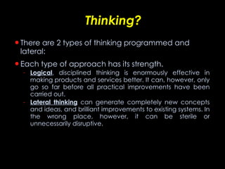 Thinking? There are 2 types of thinking programmed and lateral: Each type of approach has its strength.  Logical , disciplined thinking is enormously effective in making products and services better. It can, however, only go so far before all practical improvements have been carried out.  Lateral thinking  can generate completely new concepts and ideas, and brilliant improvements to existing systems. In the wrong place, however, it can be sterile or unnecessarily disruptive. 
