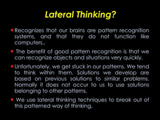 Lateral Thinking? Recognizes that our brains are pattern recognition systems, and that they do not function like computers..   The benefit of good pattern recognition is that we can recognize objects and situations very quickly.  Unfortunately, we get stuck in our patterns. We tend to think within them. Solutions we develop are based on previous solutions to similar problems. Normally it does not occur to us to use solutions belonging to other patterns.   We use lateral thinking techniques to break out of this patterned way of thinking. 