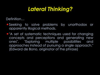 Lateral Thinking? Definition… Seeking to solve problems by unorthodox or apparently illogical methods.  "A set of systematic techniques used for changing concepts and perceptions and generating new ones", "Exploring multiple possibilities and approaches instead of pursuing a single approach." (Edward de Bono, originator of the phrase)   