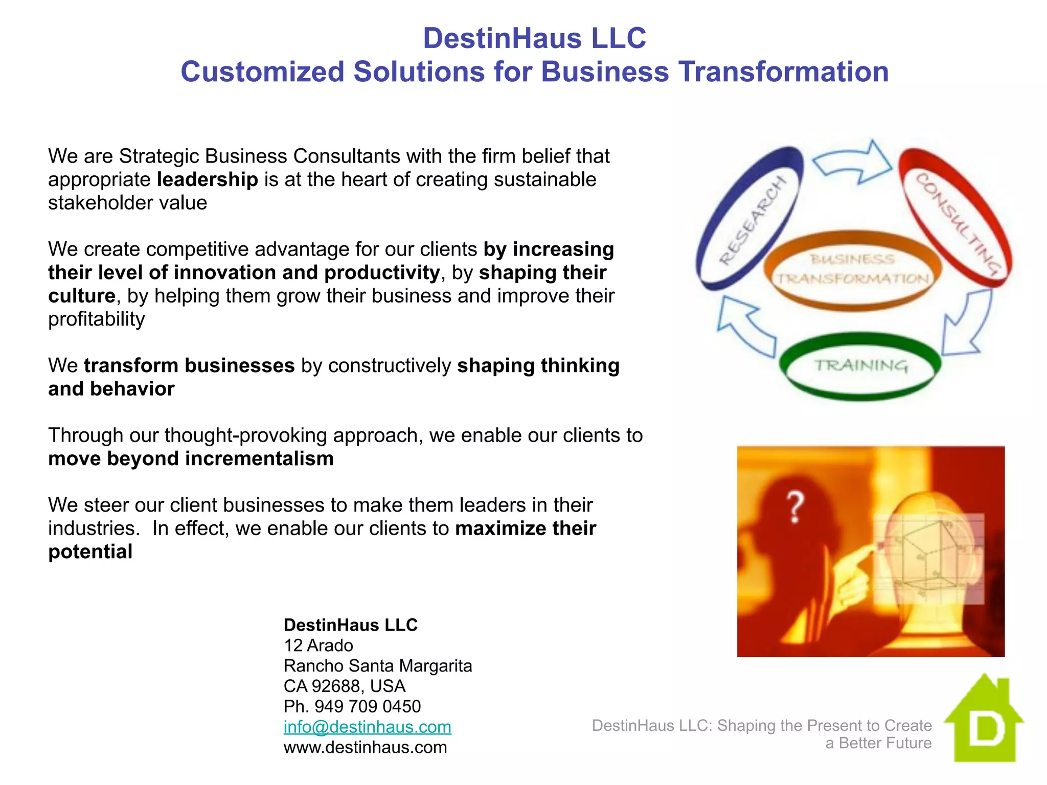 DestinHaus LLC
              Customized Solutions for Business Transformation

We are Strategic Business Consultants with the firm belief that
appropriate leadership is at the heart of creating sustainable
stakeholder value

We create competitive advantage for our clients by increasing
their level of innovation and productivity, by shaping their
culture, by helping them grow their business and improve their
profitability

We transform businesses by constructively shaping thinking
and behavior

Through our thought-provoking approach, we enable our clients to
move beyond incrementalism

We steer our client businesses to make them leaders in their
industries. In effect, we enable our clients to maximize their
potential


                          DestinHaus LLC
                          12 Arado
                          Rancho Santa Margarita
                          CA 92688, USA
                          Ph. 949 709 0450
                          info@destinhaus.com                DestinHaus LLC: Shaping the Present to Create
                          www.destinhaus.com                                               a Better Future
 