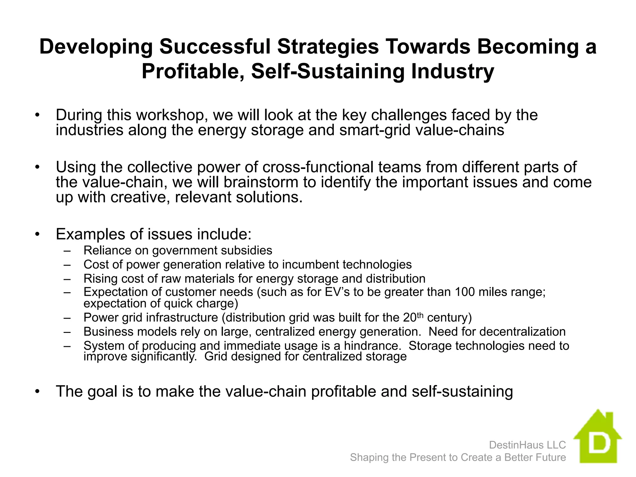 Developing Successful Strategies Towards Becoming a
         Profitable, Self-Sustaining Industry
• During this workshop, we will look at the key challenges faced by the
  industries along the energy storage and smart-grid value-chains

• Using the collective power of cross-functional teams from different parts of
  the value-chain, we will brainstorm to identify the important issues and come
  up with creative, relevant solutions.

• Examples of issues include:
    –   Reliance on government subsidies
    –   Cost of power generation relative to incumbent technologies
    –   Rising cost of raw materials for energy storage and distribution
    –   Expectation of customer needs (such as for EV’s to be greater than 100 miles range;
        expectation of quick charge)
    –   Power grid infrastructure (distribution grid was built for the 20th century)
    –   Business models rely on large, centralized energy generation. Need for decentralization
    –   System of producing and immediate usage is a hindrance. Storage technologies need to
        improve significantly. Grid designed for centralized storage

• The goal is to make the value-chain profitable and self-sustaining


                                                                                   DestinHaus LLC
                                                       Shaping the Present to Create a Better Future
 