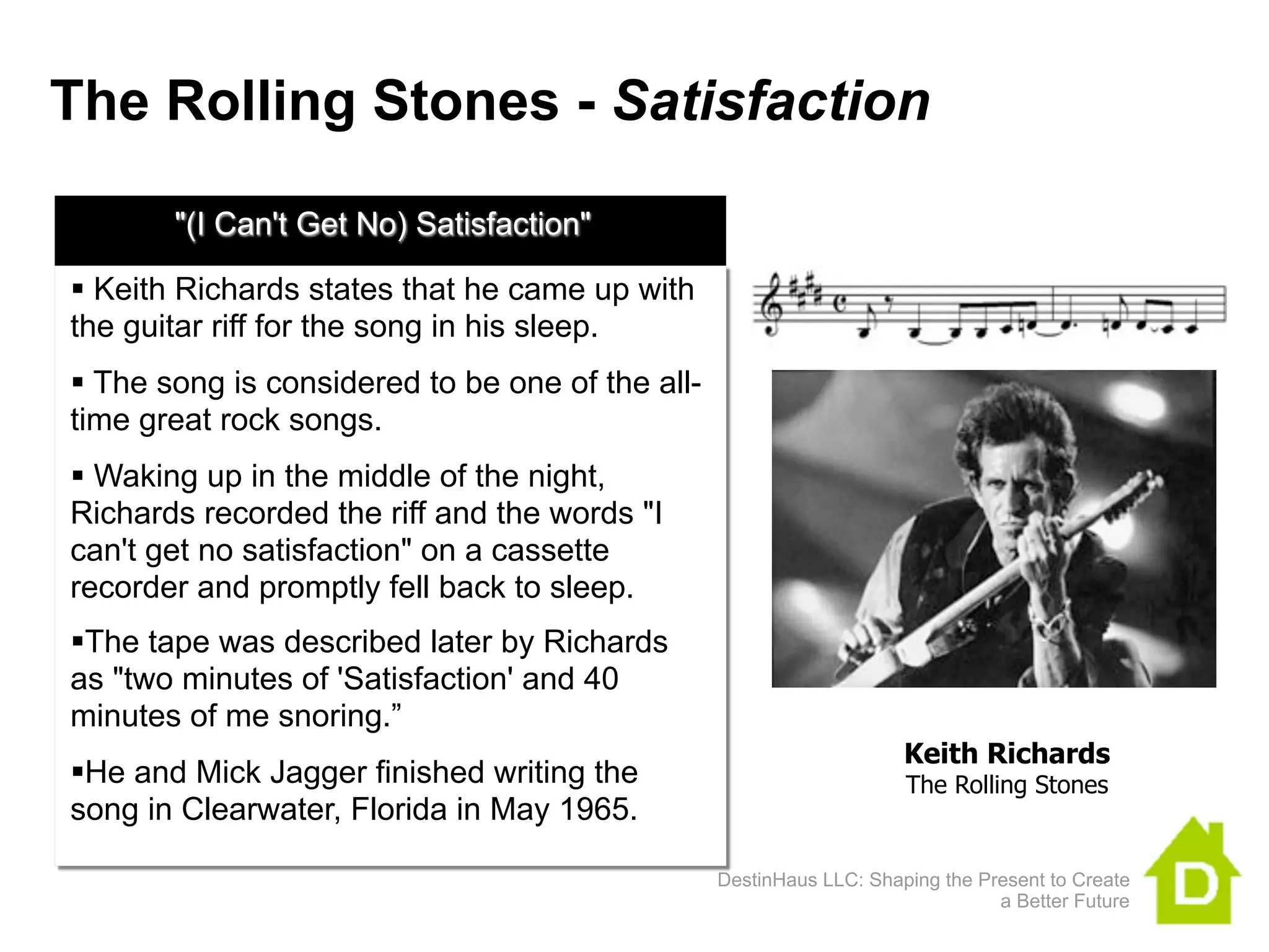 The Rolling Stones - Satisfaction

       "(I Can't Get No) Satisfaction"

 Keith Richards states that he came up with
the guitar riff for the song in his sleep.
 The song is considered to be one of the all-
time great rock songs.
 Waking up in the middle of the night,
Richards recorded the riff and the words "I
can't get no satisfaction" on a cassette
recorder and promptly fell back to sleep.
The tape was described later by Richards
as "two minutes of 'Satisfaction' and 40
minutes of me snoring.”
                                                                     Keith Richards
He and Mick Jagger finished writing the                             The Rolling Stones
song in Clearwater, Florida in May 1965.

                                                 DestinHaus LLC: Shaping the Present to Create
                                                                               a Better Future
 