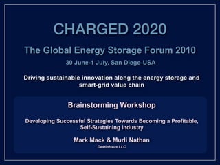 CHARGED 2020
The Global Energy Storage Forum 2010
              30 June-1 July, San Diego-USA

Driving sustainable innovation along the energy storage and
                   smart-grid value chain


               Brainstorming Workshop

Developing Successful Strategies Towards Becoming a Profitable,
                   Self-Sustaining Industry

                 Mark Mack & Murli Nathan
                          DestinHaus LLC
 