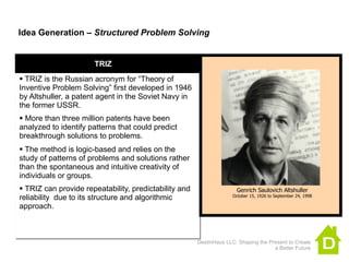 Idea Generation – Structured Problem Solving


                      TRIZ
 TRIZ is the Russian acronym for “Theory of
Inventive Problem Solving” first developed in 1946
by Altshuller, a patent agent in the Soviet Navy in
the former USSR.
 More than three million patents have been
analyzed to identify patterns that could predict
breakthrough solutions to problems.
 The method is logic-based and relies on the
study of patterns of problems and solutions rather
than the spontaneous and intuitive creativity of
individuals or groups.
 TRIZ can provide repeatability, predictability and                  Genrich Saulovich Altshuller
reliability due to its structure and algorithmic                     October 15, 1926 to September 24, 1998

approach.



                                                       DestinHaus LLC: Shaping the Present to Create
                                                                                     a Better Future
 