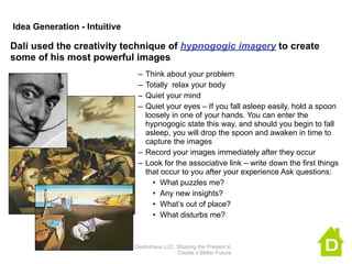 Idea Generation - Intuitive

Dali used the creativity technique of hypnogogic imagery to create
some of his most powerful images
                               – Think about your problem
                               – Totally relax your body
                               – Quiet your mind
                               – Quiet your eyes – If you fall asleep easily, hold a spoon
                                 loosely in one of your hands. You can enter the
                                 hypnogogic state this way, and should you begin to fall
                                 asleep, you will drop the spoon and awaken in time to
                                 capture the images
                               – Record your images immediately after they occur
                               – Look for the associative link – write down the first things
                                 that occur to you after your experience Ask questions:
                                   • What puzzles me?
                                   • Any new insights?
                                   • What’s out of place?
                                   • What disturbs me?


                              DestinHaus LLC: Shaping the Present to
                                              Create a Better Future
 