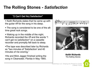 The Rolling Stones - Satisfaction

       "(I Can't Get No) Satisfaction"

 Keith Richards states that he came up with
the guitar riff for the song in his sleep.
 The song is considered to be one of the all-
time great rock songs.
 Waking up in the middle of the night,
Richards recorded the riff and the words "I
can't get no satisfaction" on a cassette
recorder and promptly fell back to sleep.
The tape was described later by Richards
as "two minutes of 'Satisfaction' and 40
minutes of me snoring.”
                                                                     Keith Richards
He and Mick Jagger finished writing the                             The Rolling Stones
song in Clearwater, Florida in May 1965.

                                                 DestinHaus LLC: Shaping the Present to Create
                                                                               a Better Future
 