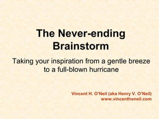 The Never-ending
Brainstorm
Taking your inspiration from a gentle breeze
to a full-blown hurricane
Vincent H. O’Neil (aka Henry V. O’Neil)
www.vincenthoneil.com
 