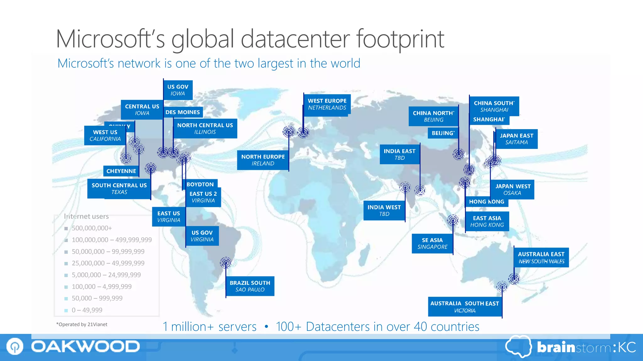 Internet users
■ 500,000,000+
■ 100,000,000 – 499,999,999
■ 50,000,000 – 99,999,999
■ 25,000,000 – 49,999,999
■ 5,000,000 – 24,999,999
■ 100,000 – 4,999,999
■ 50,000 – 999,999
■ 0 – 49,999
*Operated by 21Vianet
Microsoft global datacenter footprintMicrosoft Azure datacenter regionsInternet connectivity by country
1 million+ servers • 100+ Datacenters in over 40 countries
Microsoft’s network is one of the two largest in the world
Microsoft’s global datacenter footprint
 