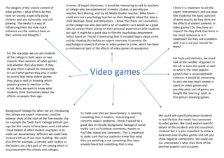 The dangers of the violent content of
video games – what affects do they
have on society, especially young
children who are vulnerable and still
growing. The media is a way of
influencing them but how much
influence can the violence have on
their actions and thoughts?
In terms of expert interviews, it would be interesting to talk to teachers
at college who are experienced in media studies so possibly our
teacher, Nick Waring, and my AS Media Studies teacher, Mike Green. I
could also ask a psychology teacher on their thoughts about the how a
child develops moral and behaviours. I know that there are counsellors
at the college too who deal with a lot of students so it would be a good
idea to contact them asking on their personal experiences with students
our age. It might be a good idea to filmthe psychology department
notice board as I found it interesting that it included topics about crime
and by showing this before an expert interview it connects the
psychological aspects of crime to video games to crime, which has been
a controversial part of the effects of video games on youngsters.
Background footage for when we are introducing
the college and expert interviews could be
exterior shots at the start of the five-minute clip
for example the ‘Sixth Form College Solihull’ pan
sign but this seems to have been used a lot when
I have looked at other student examples so to
make our documentary different we could have
instead a tilt up of our main building. We could
also filmfor example, a corridor with lockers as
the lockers are a key part of the setting which is
associated with the schools and colleges.
To make sure that our documentary is covering
something that is modern, interesting and
concerns today’s problems, I think it would be a
good idea to include background footage of social
media such as Facebook comments, tweets or
YouTube videos and comments. This is important
to make sure that our audience know that what
they are watching is not something they have
already heard but something that is new.
I think it is important to ask the
expert interviewee’s and vox-pops
(the students) the topic question
of what exactly do they think are
the effects of violent contents in
video games? Do they have an
impact? Do they think that there is
too much violence or is it
moderate? Do they see a problem
with it or is not just normal for
them?
We could talk specifically about incidents
in real life that the media has connected
to video games. We could explain specific
details of the incidents and the causalities
involved but it is also important to show a
balanced view of video games and not just
show negative connections. We could ask
our interviewee’s what they think of the
positive aspects such as sports.
Video games
For the vox-pops we can ask students
of the college in both years on two
aspects: their opinions of video games
and whether they play them. If they
do play them it would be interesting
to see if what games they play in order
to assess how many violent games
they play as well as knowing which
popular games to mention in the
script. Also, we want to know what
students think themselves about the
effects on people their age.
For facts and statistics, we could
look at the number of gamers in
the UK or even the world as well
as what is the most popular
game/s that is associated with
violence. It would be interesting
to also see how much money is
spent on video games and
possibly what sort of games are
bought the most e.g. sport or
first person shooting games.
 