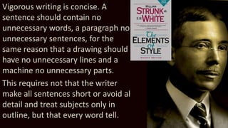 Vigorous writing is concise. A
sentence should contain no
unnecessary words, a paragraph no
unnecessary sentences, for the
same reason that a drawing should
have no unnecessary lines and a
machine no unnecessary parts.
This requires not that the writer
make all sentences short or avoid all
detail and treat subjects only in
outline, but that every word tell.
Wm. Strunk Jr.
1
8
6
9
-
1
9
4
6
 