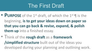 • PURPOSE of the 1st draft, of which the 1st ¶ is the
beginning, is to get your ideas down on paper so
that you can go back & revise, expand, & polish
them up into a finished essay.
• Think of the rough draft as a framework
/simplified structure built out of the ideas you
developed during your planning and outlining work.
The First Draft
 