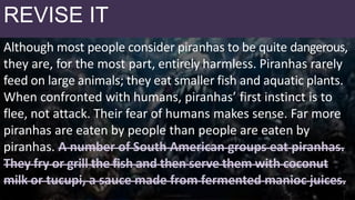No Topic Sentence
Although most people consider piranhas to be quite dangerous,
they are, for the most part, entirely harmless. Piranhas rarely
feed on large animals; they eat smaller fish and aquatic plants.
When confronted with humans, piranhas’ first instinct is to
flee, not attack. Their fear of humans makes sense. Far more
piranhas are eaten by people than people are eaten by
piranhas. A number of South American groups eat piranhas.
They fry or grill the fish and then serve them with coconut
milk or tucupi, a sauce made from fermented manioc juices.
REVISE IT
 